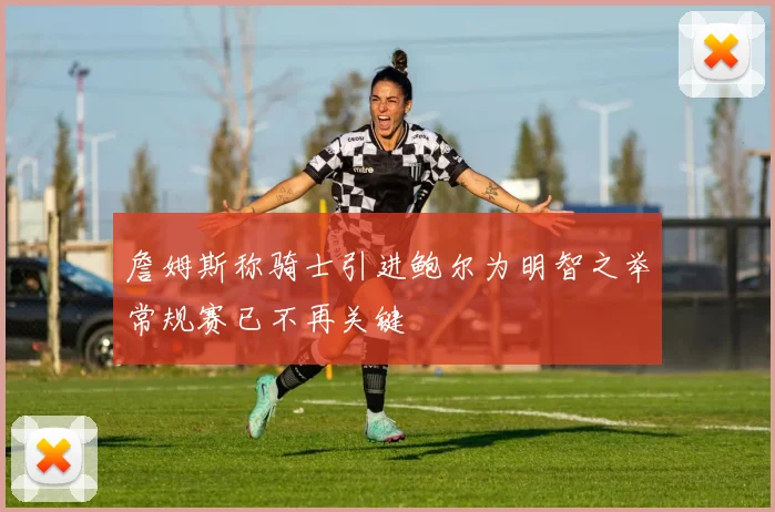 詹姆斯称骑士引进鲍尔为明智之举常规赛已不再关键
