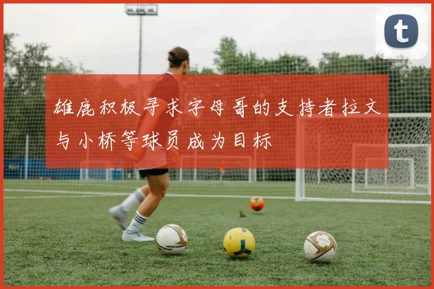 雄鹿积极寻求字母哥的支持者拉文与小桥等球员成为目标