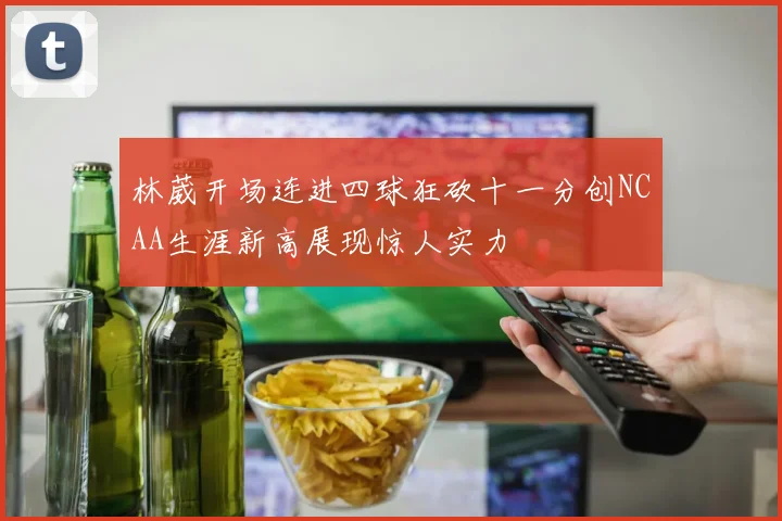林葳开场连进四球狂砍十一分创NCAA生涯新高展现惊人实力