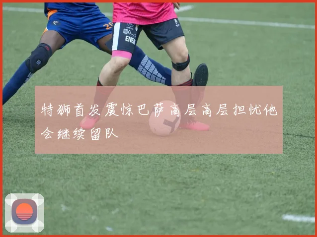 特狮首发震惊巴萨高层高层担忧他会继续留队