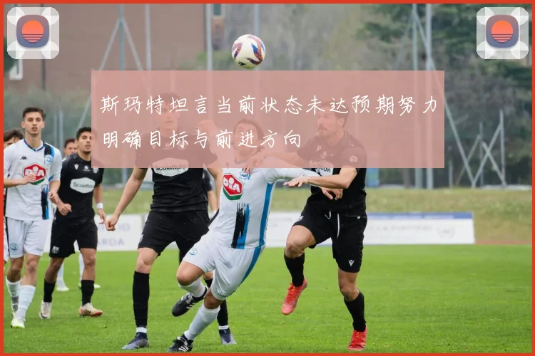 斯玛特坦言当前状态未达预期努力明确目标与前进方向