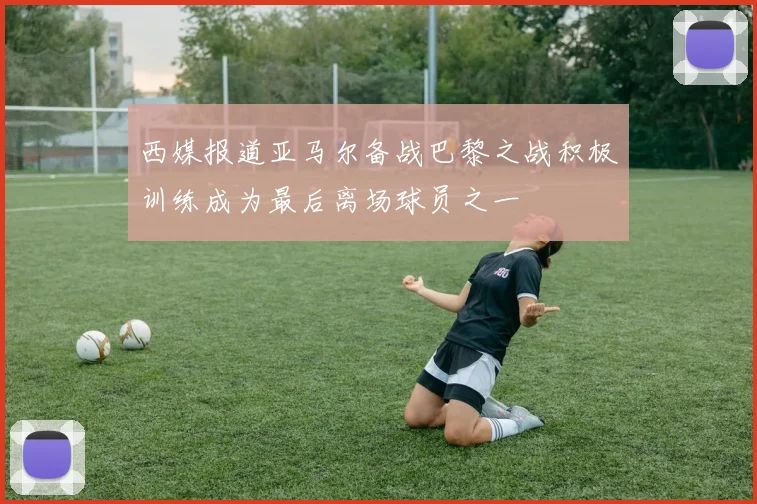 西媒报道亚马尔备战巴黎之战积极训练成为最后离场球员之一