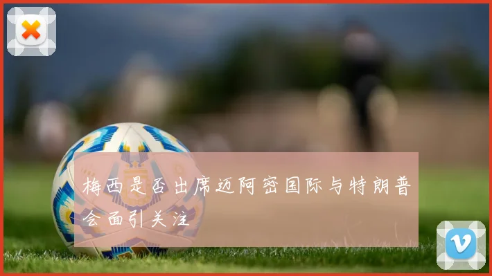 梅西是否出席迈阿密国际与特朗普会面引关注