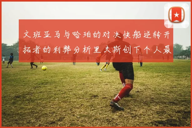 文班亚马与哈珀的对决快船逆转开拓者的利弊分析里夫斯创下个人最佳表现之夜