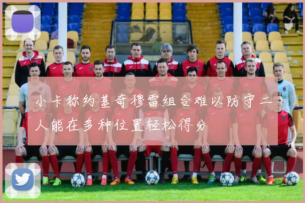 小卡称约基奇穆雷组合难以防守二人能在多种位置轻松得分
