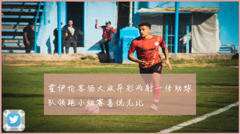 霍伊伦客场大放异彩两射一传助球队领跑小组赛喜悦无比