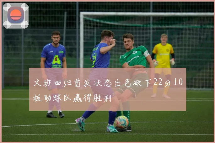 文班回归首发状态出色砍下22分10板助球队赢得胜利