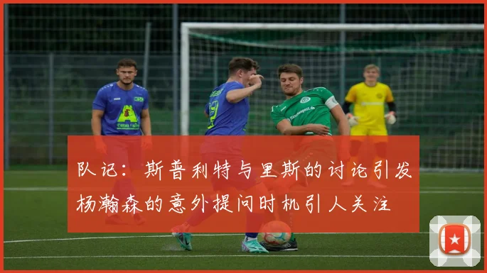 队记：斯普利特与里斯的讨论引发杨瀚森的意外提问时机引人关注