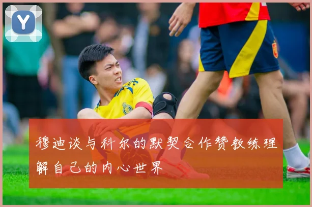 穆迪谈与科尔的默契合作赞教练理解自己的内心世界