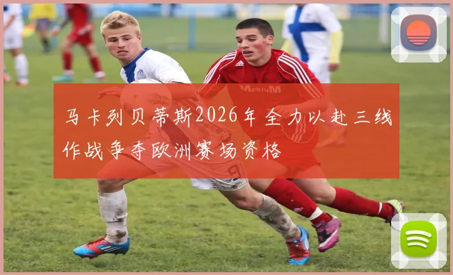 马卡列贝蒂斯2026年全力以赴三线作战争夺欧洲赛场资格