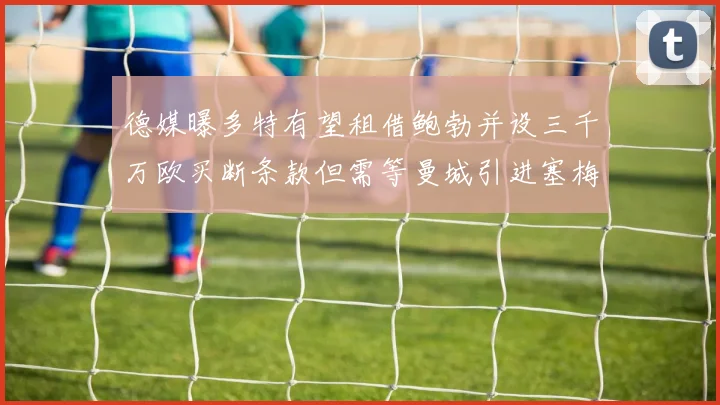 德媒曝多特有望租借鲍勃并设三千万欧买断条款但需等曼城引进塞梅尼奥