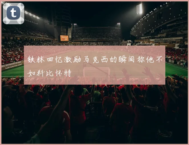 铁林回忆激励马克西的瞬间称他不如科比怀特